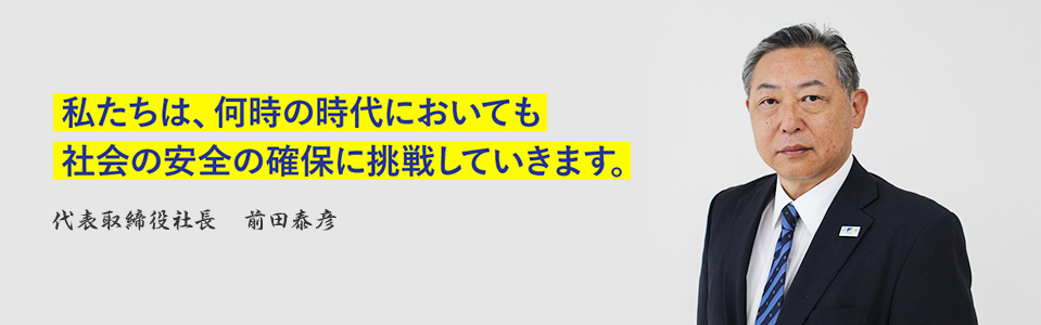 私たちは、何時の時代においても社会の安全の確保に挑戦していきます。代表取締役社長 前田泰彦